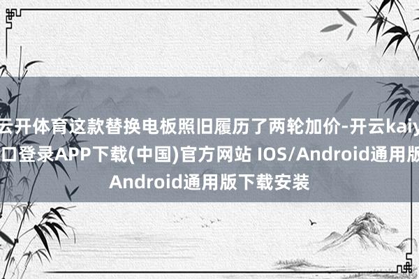 云开体育这款替换电板照旧履历了两轮加价-开云kaiyun登录