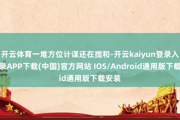开云体育一堆方位计谋还在搅和-开云kaiyun登录入口登录A