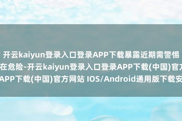 开云kaiyun登录入口登录APP下载暴露近期需警惕周围的不利成分或潜在危险-开云kaiyun登录入口登录APP下载(中国)官方网站 IOS/Android通用版下载安装