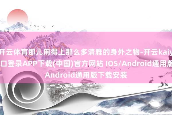 开云体育那儿用得上那么多清雅的身外之物-开云kaiyun登录入口登录APP下载(中国)官方网站 IOS/Android通用版下载安装